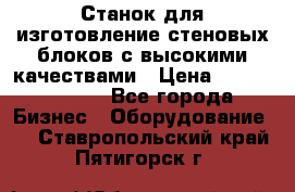  Станок для изготовление стеновых блоков с высокими качествами › Цена ­ 311 592 799 - Все города Бизнес » Оборудование   . Ставропольский край,Пятигорск г.